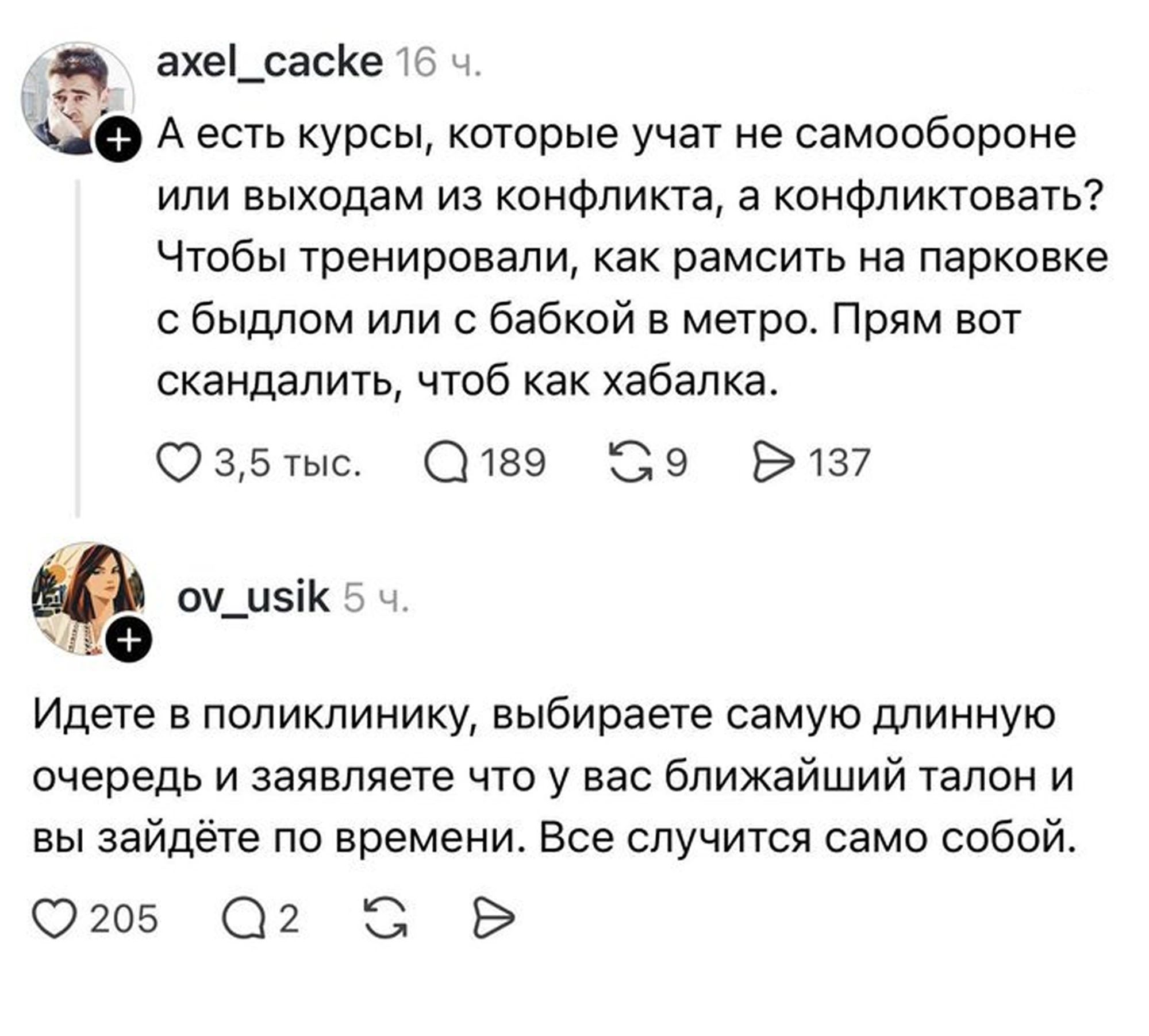 axel_cacke 16 ч. А есть курсы, которые учат не самообороне или выходам из конфликта, а конфликтовать? Чтобы тренировали, как рамсить на парковке с быдлом или с бабкой в метро. Прям вот скандалить, чтоб как хабалка. 3,5 тыс. 189 9 137 ov_usik 5 ч. Идете в поликлинику, выбираете самую длинную очередь и заявляете что у вас ближайший талон и вы