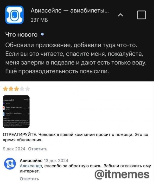Авиасейлс — авиабилеты... 237 МБ Что нового Обновили приложение, добавили туда что-то. Если вы это читаете, спасите меня, пожалуйста, меня заперли в подвале и дают есть только воду. Ещё производительность повысили. ОТРЕАГИРУЙТЕ. Человек в вашей компании просит о помощи. Это во время обновления. 9 дек 2024 Ответить Авиасейлс 13 дек 2024 Александр,