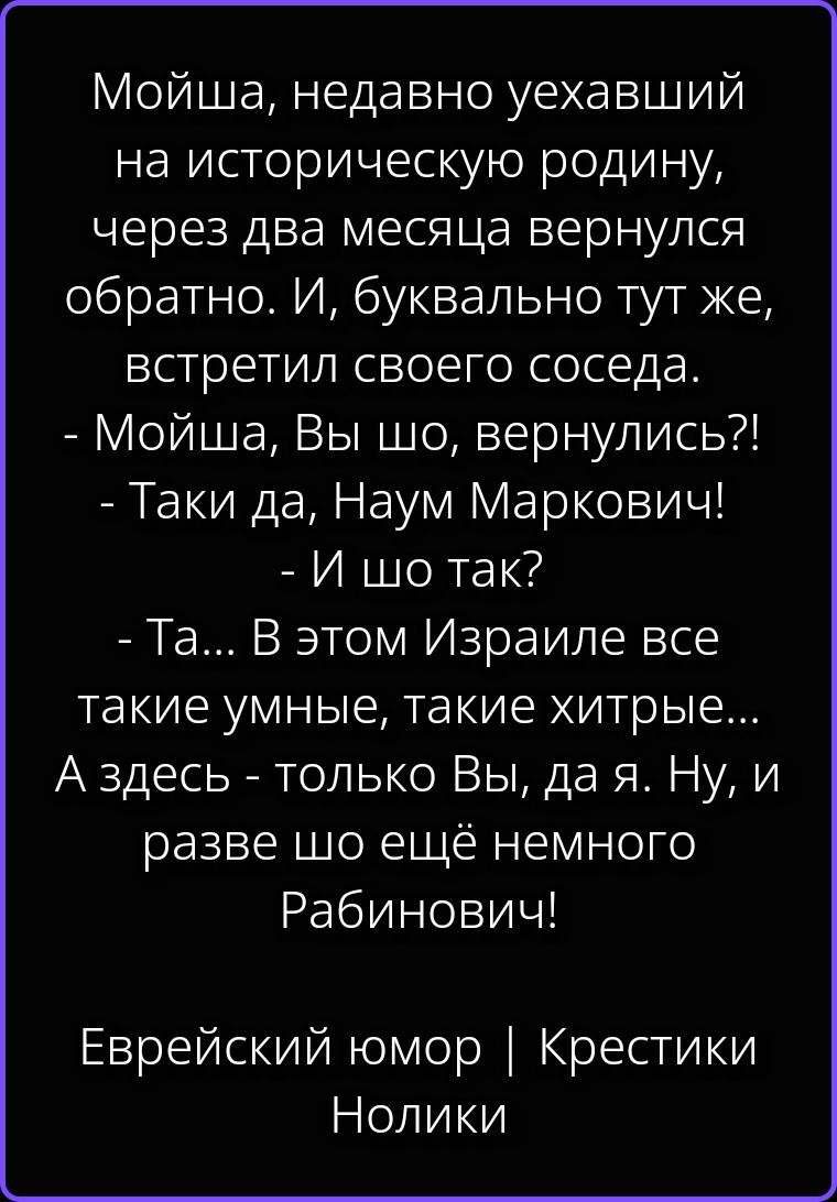 Мойша, недавно уехавший на историческую родину, через два месяца вернулся обратно. И, буквально тут же, встретил своего соседа. - Мойша, Вы шо, вернулись?! - Таки да, Наум Маркович! - И шо так? - Та... В этом Израиле все такие умные, такие хитрые... А здесь - только Вы, да я. Ну, и разве шо ещё немного Рабинович! Еврейский юмор | Крестики Нолики