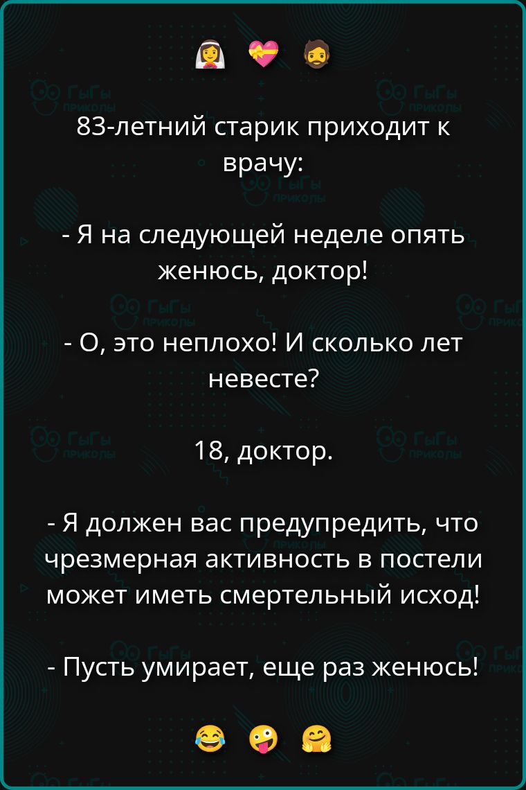 83-летний старик приходит к врачу: - Я на следующей неделе опять женюсь, доктор! - О, это неплохо! И сколько лет невесте? - 18, доктор. - Я должен вас предупредить, что чрезмерная активность в постели может иметь смертельный исход! - Пусть умирает, еще раз женюсь!