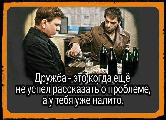 Дружба - это когда еще не успел рассказать о проблеме, а у тебя уже налито.