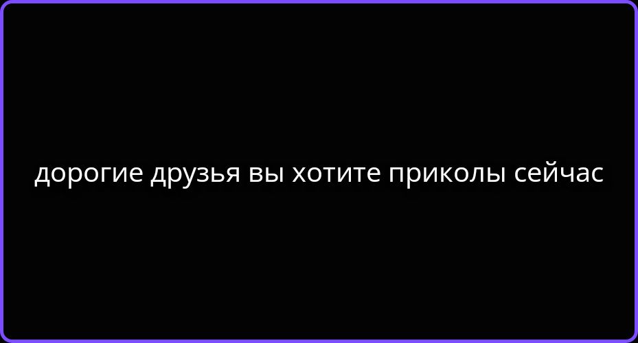 дорогие друзья вы хотите приколы сейчас
