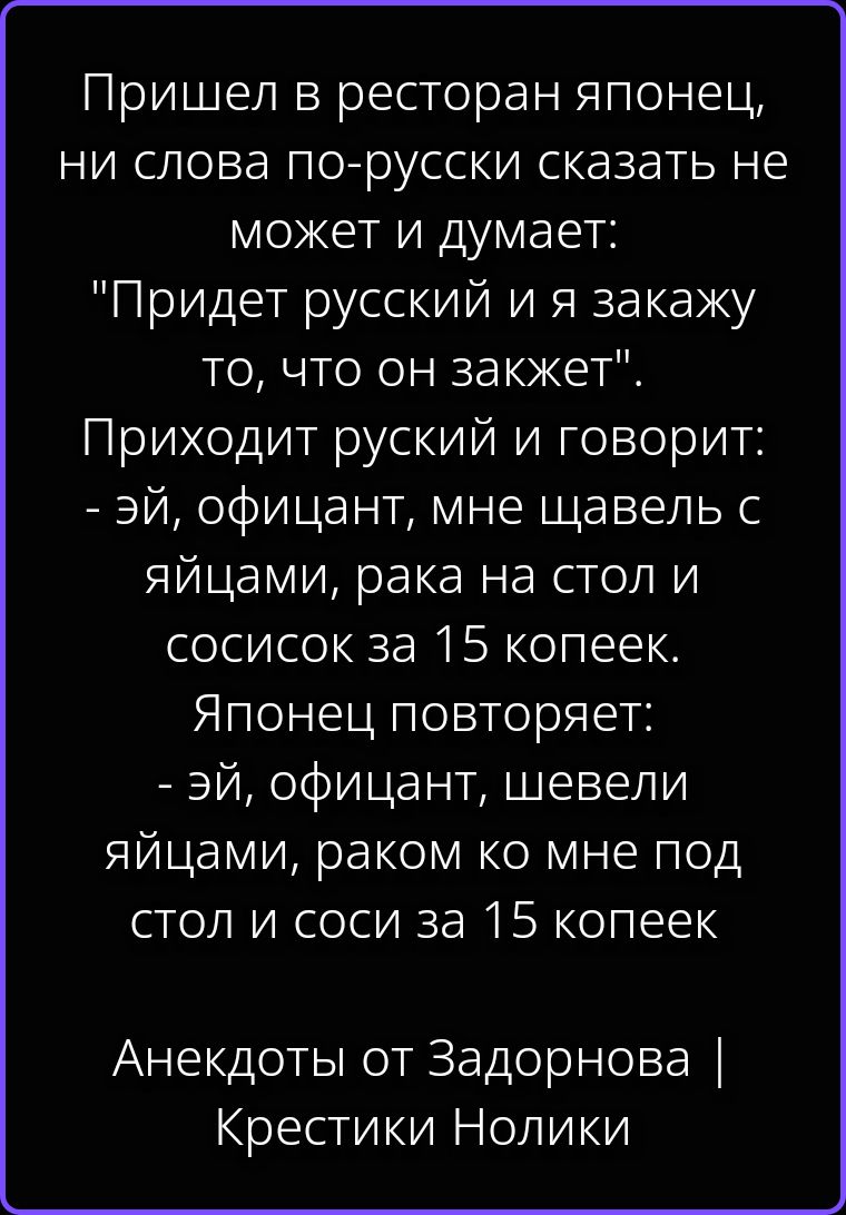 Пришел в ресторан японец, ни слова по-русски сказать не может и думает: 'Придет русский и я закажу то, что он закжет'. Приходит русский и говорит: - эй, официант, мне щавель с яйцами, рака на стол и сосисок за 15 копеек. Японец повторяет: - эй, официант, шевели яйцами, раком ко мне под стол и соси за 15 копеек Анекдоты от Задорнова | Крестики