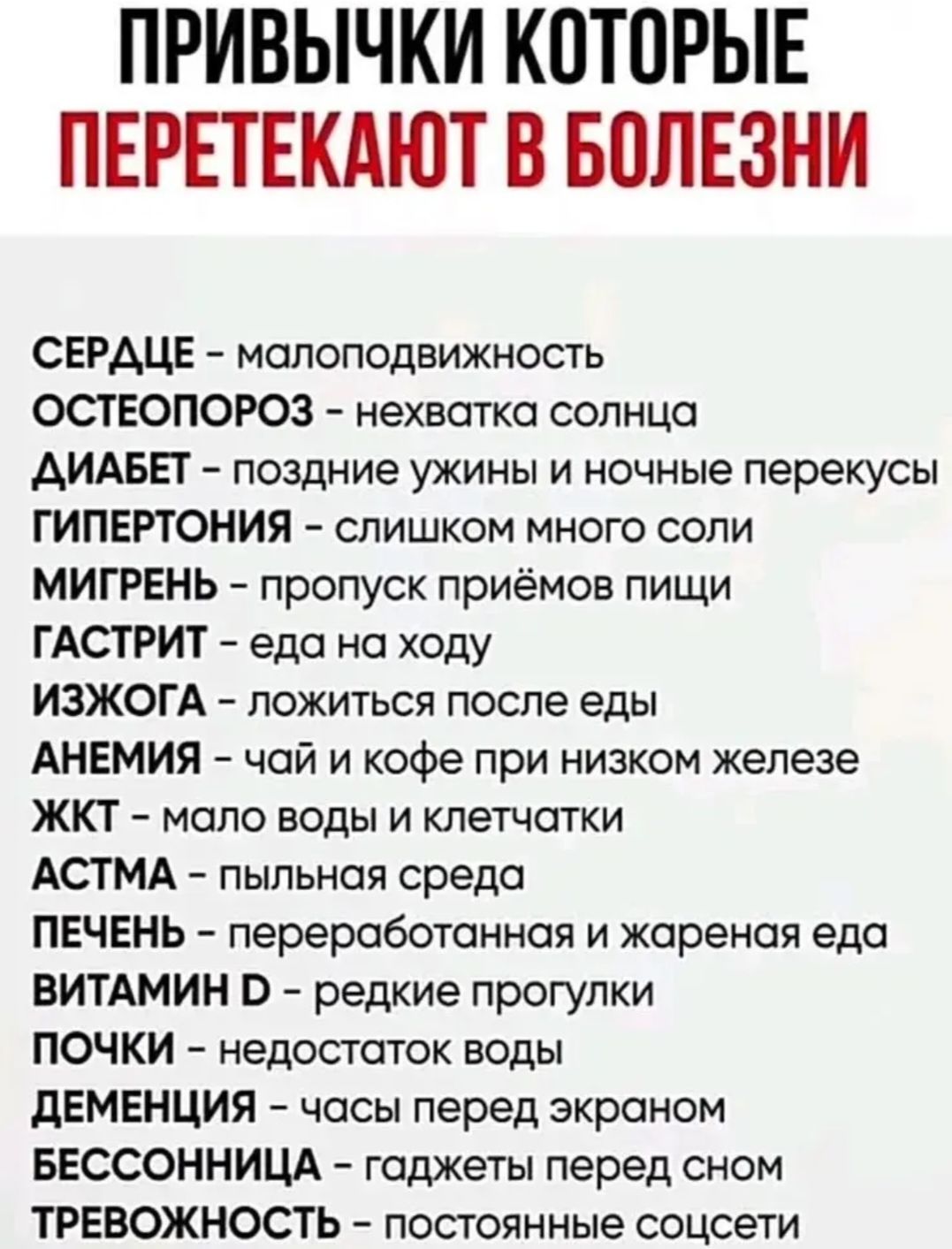 ПРИВЫЧКИ КОТОРЫЕ ПЕРЕТЕКАЮТ В БОЛЕЗНИ
СЕРДЦЕ - малоподвижность
ОСТЕОПОРОЗ - нехватка солнца
ДИАБЕТ - поздние ужины и ночные перекусы
ГИПЕРТОНИЯ - слишком много соли
МИГРЕНЬ - пропуск приёмов пищи
ГАСТРИТ - еда на ходу
ИЗЖОГА - ложиться после еды
АНЕМИЯ - чай и кофе при низком железе
ЖКТ - мало воды и клетчатки
АСТМА - пыльная среда
ПЕЧЕНЬ -