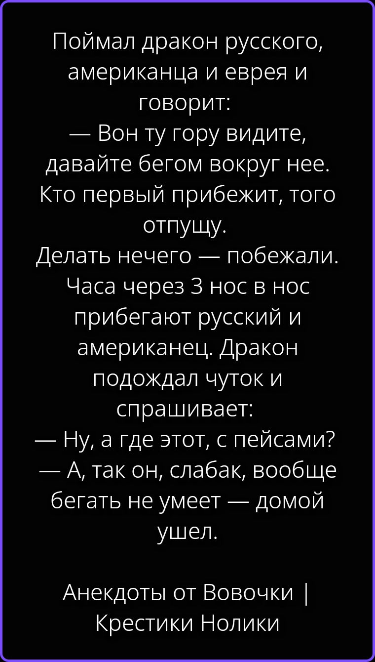 Поймал дракон русского, американца и еврея и говорит: — Вон ту гору видите, давайте бегом вокруг нее. Кто первый прибежит, того отпущу. Делать нечего — побежали. Часа через 3 нос в нос прибегают русский и американец. Дракон подождал чуток и спрашивает: — Ну, а где этот, с пейсами? — А, так он, слабак, вообще бегать не умеет — домой ушел. Анекдоты