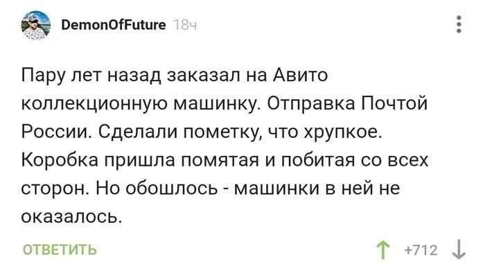 DemonOfFuture 18ч Пару лет назад заказал на Авито коллекционную машинку. Отправка Почтой России. Сделали пометку, что хрупкое. Коробка пришла помятая и побитая со всех сторон. Но обошлось - машинки в ней не оказалось. ОТВЕТИТЬ 712