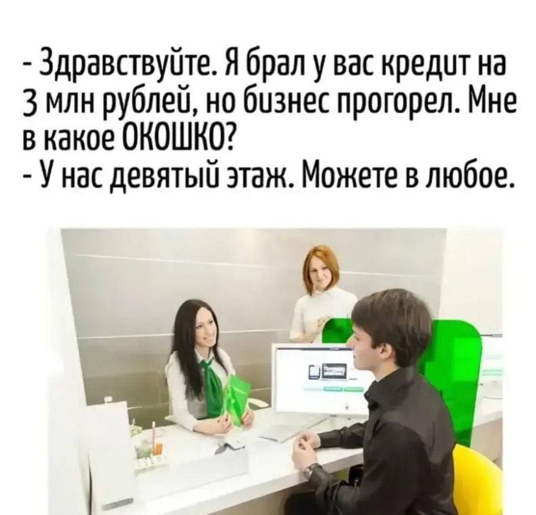 Здравствуйте. Я брал у вас кредит на 3 млн рублей, но бизнес прогорел. Мне в какое ОКОШКО? У нас девятый этаж. Можете в любое.