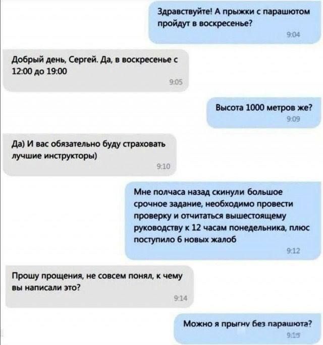 Здравствуйте! А прыжки с парашютом пройдут в воскресенье? Добрый день, Сергей. Да, в воскресенье с 12:00 до 19:00 Высота 1000 метров же? Да) И вас обязательно будут страховать лучшие инструкторы Мне полчаса назад скинули большое срочное задание, необходимо провести проверку и отчитаться вышестоящему руководству к 12 часам понедельника, плюс