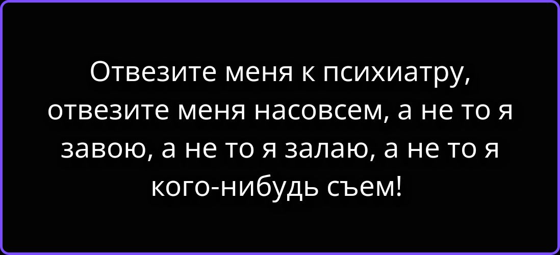 Отвезите меня к психиатру, отвезите меня насовсем, а не то я завою, а не то я залаю, а не то я кого-нибудь съем!