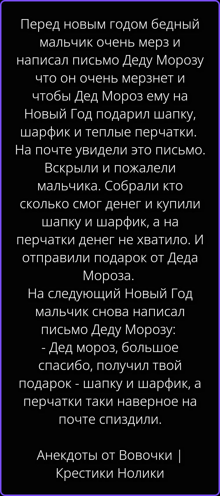 Перед новым годом бедный мальчик очень мерз и написал письмо Деду Морозу что он очень мерзнет и чтобы Дед Мороз ему на Новый Год подарил шапку, шарфик и теплые перчатки. На почте увидели это письмо. Вскрыли и пожалели мальчика. Собрали кто сколько смог денег и купили шапку и шарфик, а на перчатки денег не хватило. И отправили подарок от Деда