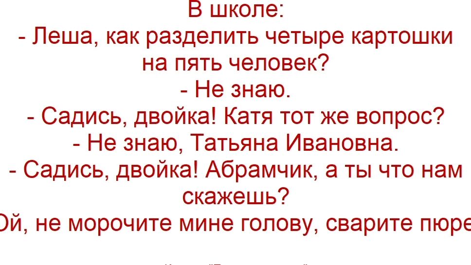 В школе: - Леша, как разделить четыре картошки на пять человек? - Не знаю. - Садись, двойка! Катя тот же вопрос? - Не знаю, Татьяна Ивановна. - Садись, двойка! Абрамчик, а ты что нам скажешь? Ой, не морочьте мине голову, сварите пюре