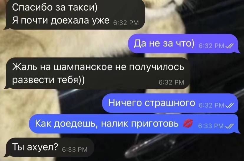 Спасибо за такси) Я почти доехала уже 6:32 PM. Да не за что) 6:32 PM. Жаль на шампанское не получилось развести тебя)) 6:32 PM. Ничего страшного 6:32 PM. Как доедешь, налик приготовь 💋 6:33 PM. Ты ахуел? 6:33 PM