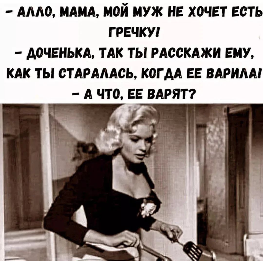 - АЛЛО, МАМА, МОЙ МУЖ НЕ ХОЧЕТ ЕСТЬ ГРЕЧКУ!
- ДОЧЕНЬКА, ТАК ТЫ РАССКАЖИ ЕМУ, КАК ТЫ СТАРАЛАСЬ, КОГДА ЕЕ ВАРИЛА!
- А ЧТО, ЕЕ ВАРЯТ?