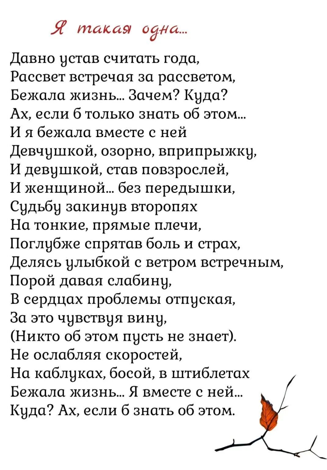 Я такая одна...
Давно устав считать года,
Рассвет встречая за рассветом,
Бежала жизнь... Зачем? Куда?
Ах, если б только знать об этом...
И я бежала вместе с ней
Девчушкой, озорно, вприпрыжку,
И девушкой, став повзрослей,
И женщиной... без передышки,
Судьбу закинув второпях
На тонкие, прямые плечи,
Поглубже спрятав боль и страх,
Делясь улыбкой с