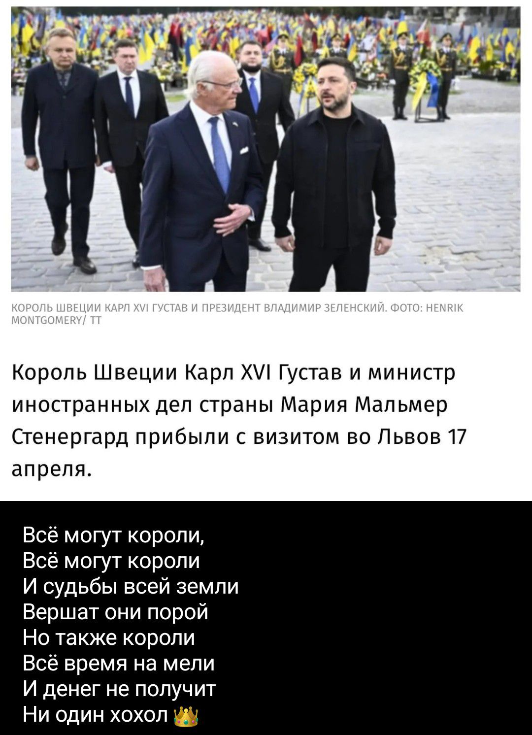 КОРОЛЬ ШВЕЦИИ КАРЛ XVI ГУСТАВ И ПРЕЗИДЕНТ ВЛАДИМИР ЗЕЛЕНСКИЙ. ФОТО: HENRIK MONTGOMERY/ TT
Король Швеции Карл XVI Густав и министр иностранных дел страны Мария Мальмер Стенергард прибыли с визитом во Львов 17 апреля.
Всё могут короли,
Всё могут короли
И судьбы всей земли
Вершат они порой
Но также короли
Всё время на мели
И денег не получит
Ни один