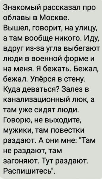 Знакомый рассказал про облавы в Москве. Вышел, говорит, на улицу, а там вообще никого. Иду, вдруг из-за угла выбегают люди в военной форме и на меня. Я бежать. Бежал, бежал. Упёрся в стену. Куда деваться? Залез в канализационный люк, а там уже сидят люди. Говорю, не выходите, мужики, там повестки раздают. А они мне: 