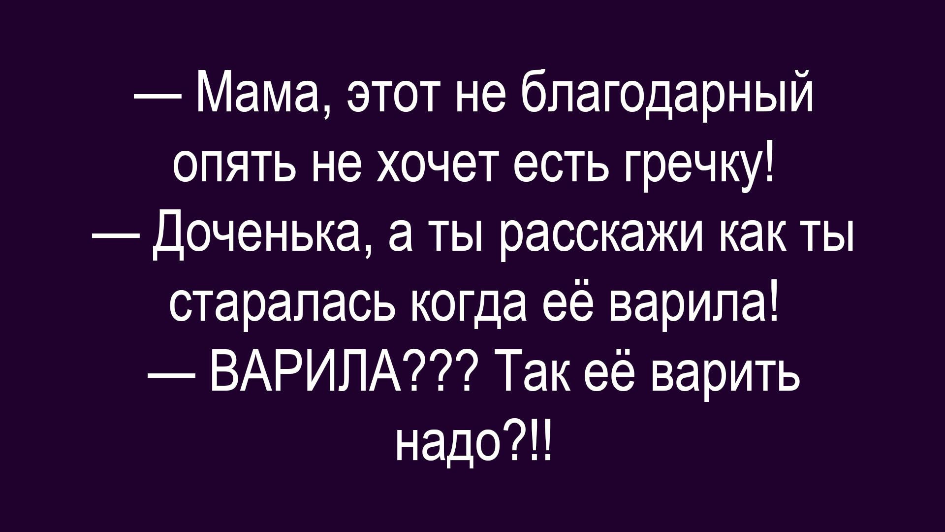 Мама, этот не благодарный опять не хочет есть гречку! Доченька, а ты расскажи как ты старалась когда её варила! ВАРИЛА??? Так её варить надо?!!