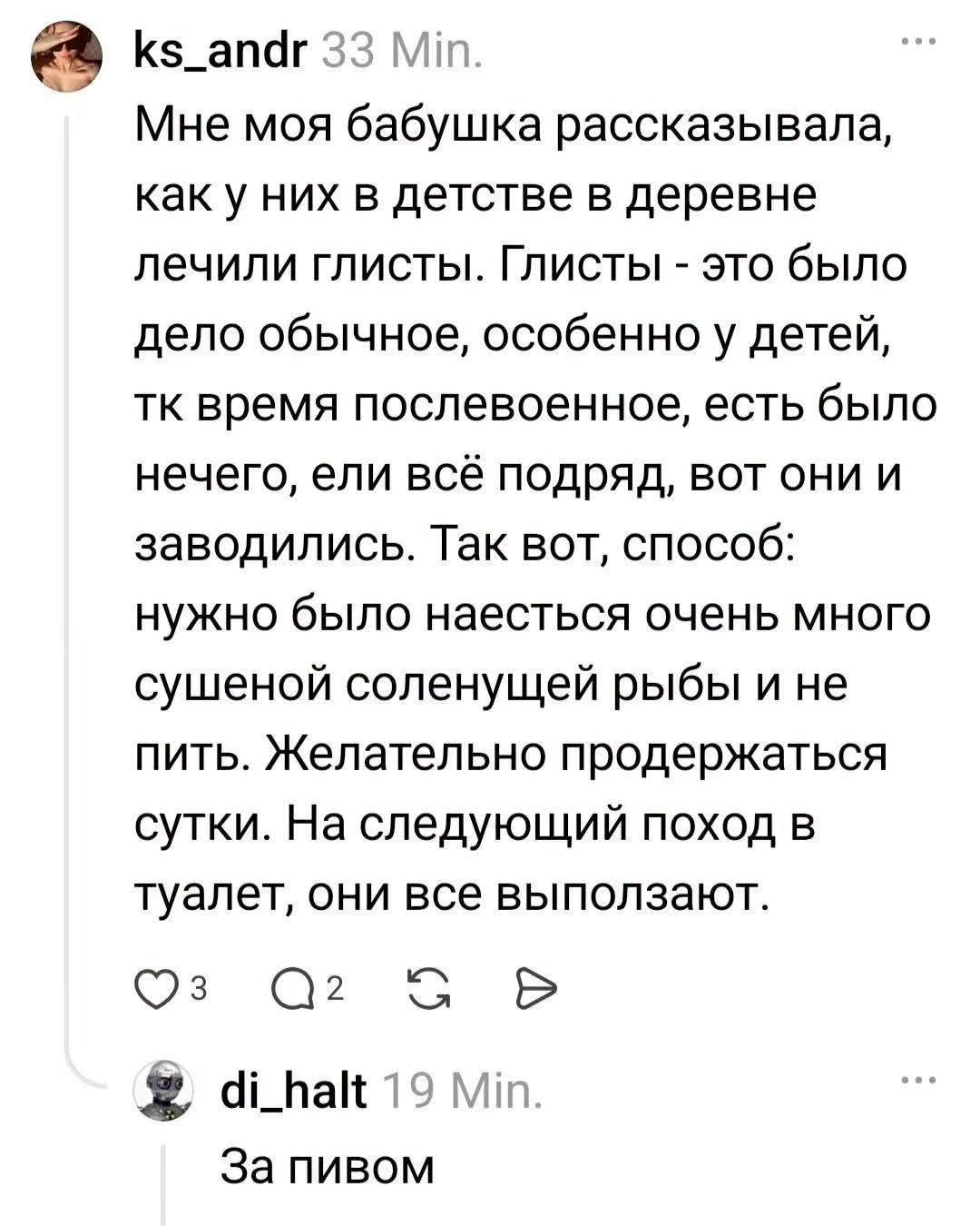 ks_andr 33 Min. Мне моя бабушка рассказывала, как у них в детстве в деревне лечили глисты. Глисты - это было дело обычное, особенно у детей, тк время послевоенное, есть было нечего, ели всё подряд, вот они и заводились. Так вот, способ: нужно было наесться очень много сушеной соленущей рыбы и не пить. Желательно продержаться сутки. На следующий