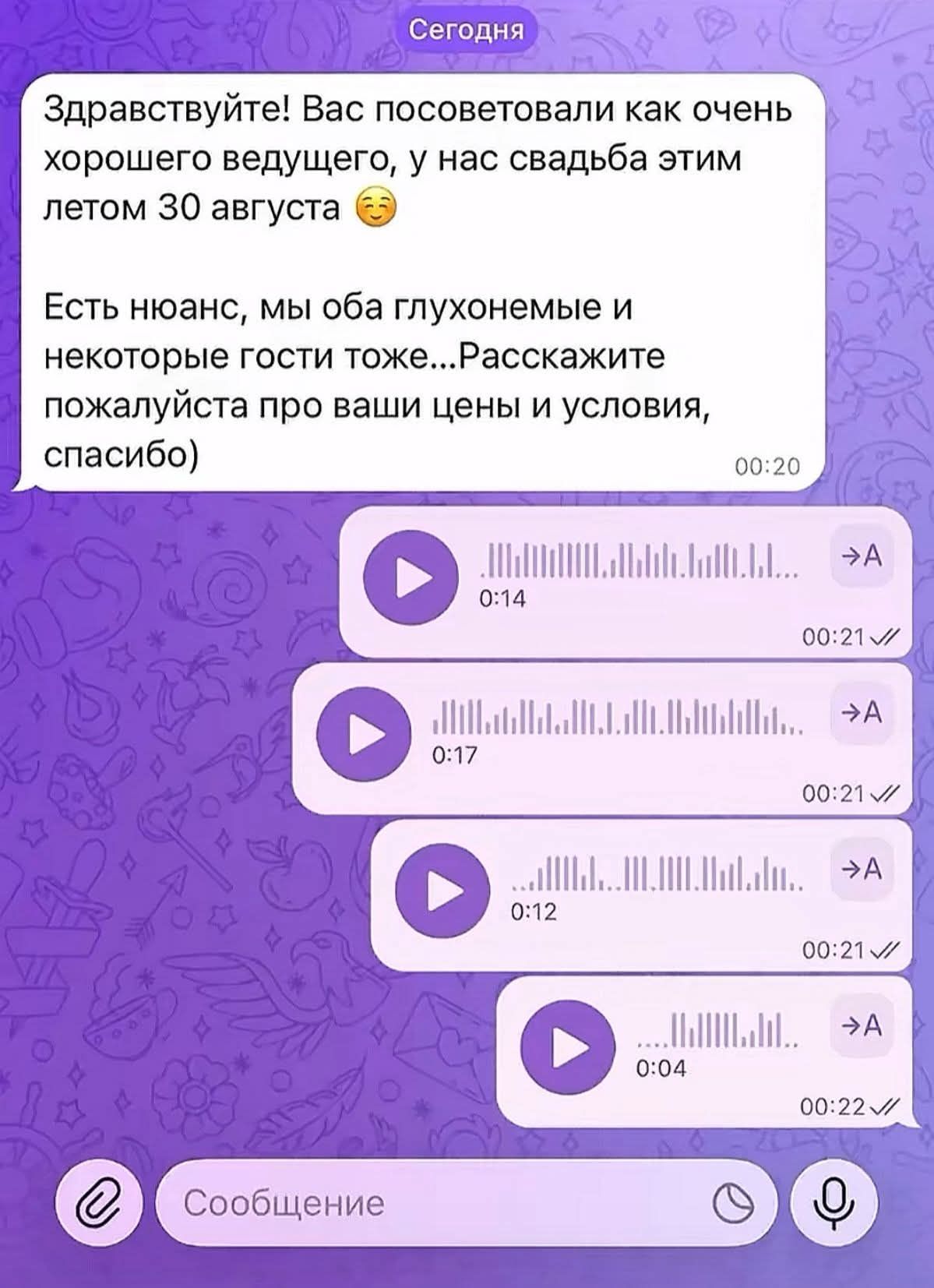 Здравствуйте! Вас посоветовали как очень хорошего ведущего, у нас свадьба этим летом 30 августа. Есть нюанс, мы оба глухонемые и некоторые гости тоже... Расскажите пожалуйста про ваши цены и условия, спасибо) [Далее идут 4 голосовых сообщения от ведущего]