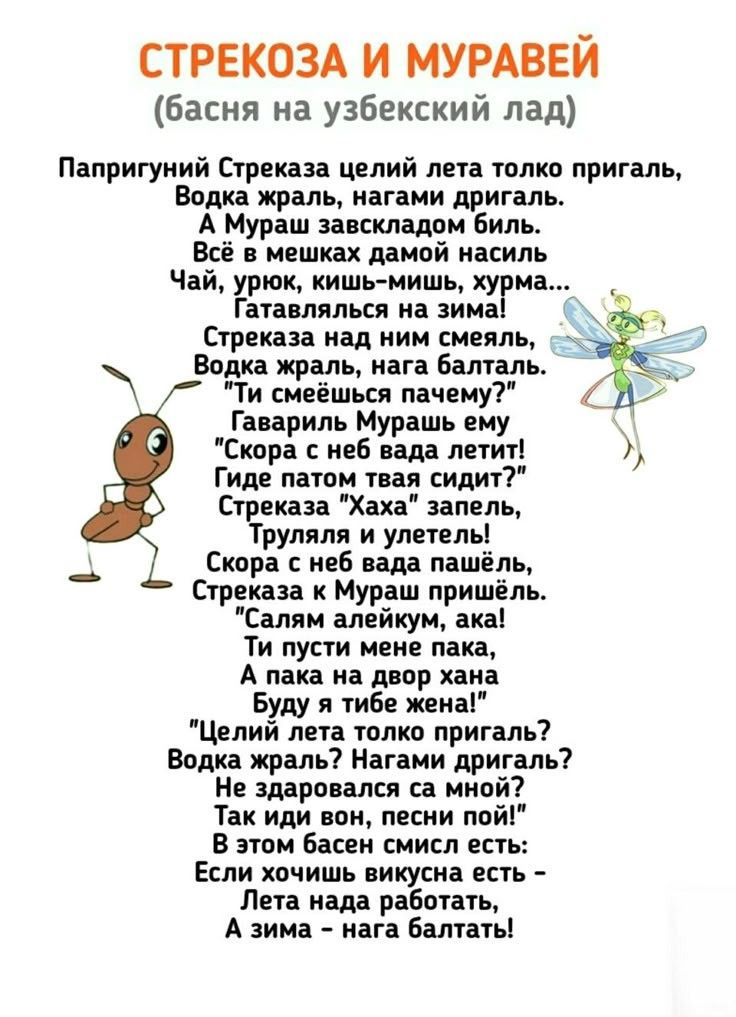 СТРЕКОЗА И МУРАВЕЙ (басня на узбекский лад) Папригуний Стреказа целий лета только пригаль, Водка жраль, нагами дригаль. А Мураш завскладом биль. Всё в мешках дамой насиль Чай, урюк, кишь-мишь, хурма... Гатавлялься на зима! Стреказа над ним смеяль, Водка жраль, нага балталь. 