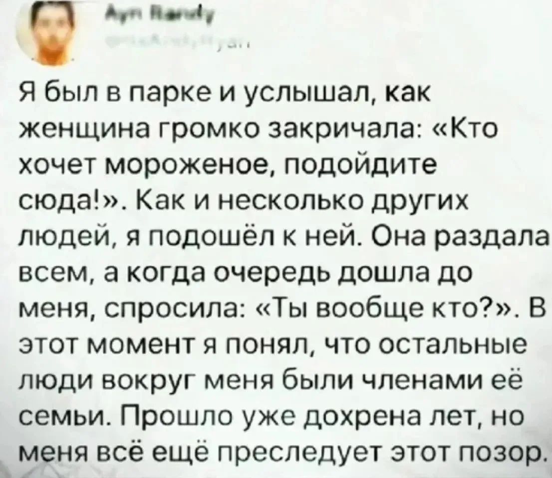 Я был в парке и услышал, как женщина громко закричала: «Кто хочет мороженое, подойдите сюда!». Как и несколько других людей, я подошёл к ней. Она раздала всем, а когда очередь дошла до меня, спросила: «Ты вообще кто?». В этот момент я понял, что остальные люди вокруг меня были членами её семьи. Прошло уже дохрена лет, но меня всё ещё преследует