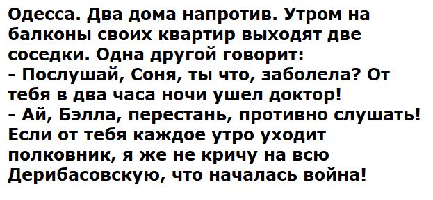 Одесса. Два дома напротив. Утром на балконы своих квартир выходят две соседки. Одна другой говорит: - Послушай, Соня, ты что, заболела? От тебя в два часа ночи ушел доктор! - Ай, Бэлла, перестань, противно слушать! Если от тебя каждое утро уходит полковник, я же не кричу на всю Дерибасовскую, что началась война!