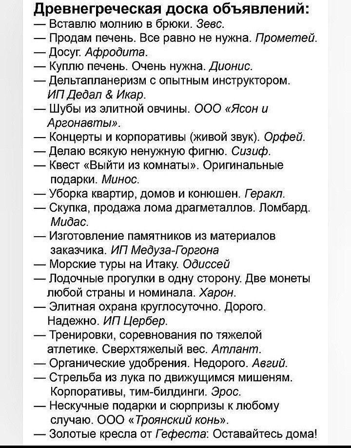 Древнегреческая доска объявлений: — Вставлю молнию в брюки. Зевс. — Продам печень. Все равно не нужна. Прометей. — Досуг. Афродита. — Куплю печень. Очень нужна. Дионис. — Дельтапланеризм с опытным инструктором. ИП Дедал & Икар. — Шубы из элитной овчиной. ООО «Ясон и Аргонавты». — Концерты и корпоративы (живой звук). Орфей. — Делаю всякую ненужную