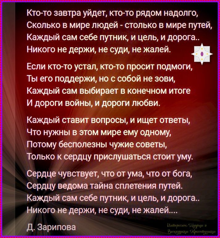 Кто-то завтра уйдет, кто-то рядом надолго,
Сколько в мире людей - столько в мире путей,
Каждый сам себе путник, и цель, и дорога..
Никого не держи, не суди, не жалей.

Если кто-то устал, кто-то просит подмоги,
Ты его поддержи, но с собой не зови,
Каждый сам выбирает в конечном итоге
И дороги войны, и дороги любви.

Каждый ставит вопросы, и ищет
