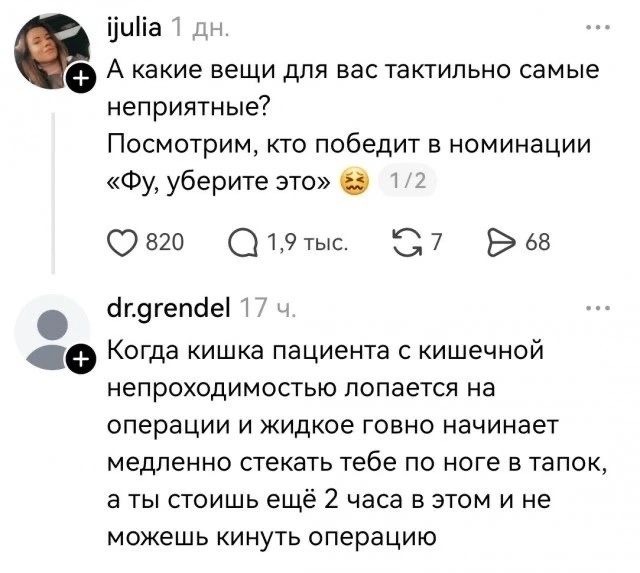 ijulia 1 дн. А какие вещи для вас тактильно самые неприятные? Посмотрим, кто победит в номинации «Фу, уберите это» 🤢 1/2 dr.grendel 17 ч. Когда кишка пациента с кишечной непроходимостью лопается на операции и жидкое говно начинает медленно стекать тебе по ноге в тапок, а ты стоишь ещё 2 часа в этом и не можешь кинуть операцию