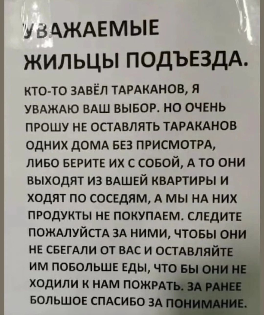 УВАЖАЕМЫЕ ЖИЛЬЦЫ ПОДЪЕЗДА. КТО-ТО ЗАВЁЛ ТАРАКАНОВ, Я УВАЖАЮ ВАШ ВЫБОР. НО ОЧЕНЬ ПРОШУ НЕ ОСТАВЛЯТЬ ТАРАКАНОВ ОДНИХ ДОМА БЕЗ ПРИСМОТРА, ЛИБО БЕРИТЕ ИХ С СОБОЙ, А ТО ОНИ ВЫХОДЯТ ИЗ ВАШЕЙ КВАРТИРЫ И ХОДЯТ ПО СОСЕДЯМ, А МЫ НА НИХ ПРОДУКТЫ НЕ ПОКУПАЕМ. СЛЕДИТЕ ПОЖАЛУЙСТА ЗА НИМИ, ЧТОБЫ ОНИ НЕ СБЕГАЛИ ОТ ВАС И ОСТАВЛЯЙТЕ ИМ ПОБОЛЬШЕ ЕДЫ, ЧТО БЫ ОНИ НЕ