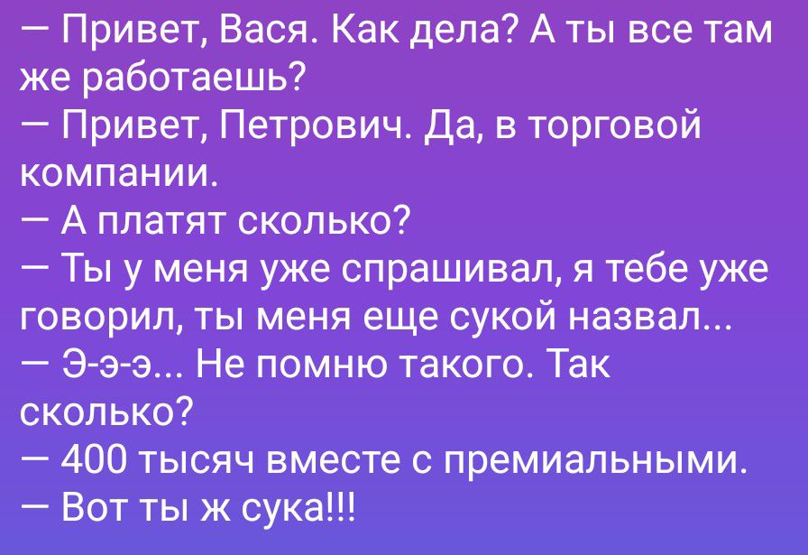 – Привет, Вася. Как дела? А ты все там же работаешь?
– Привет, Петрович. Да, в торговой компании.
– А платят сколько?
– Ты у меня уже спрашивал, я тебе уже говорил, ты меня еще сукой назвал...
– Э-э-э... Не помню такого. Так сколько?
– 400 тысяч вместе с премиальными.
– Вот ты ж сука!!!