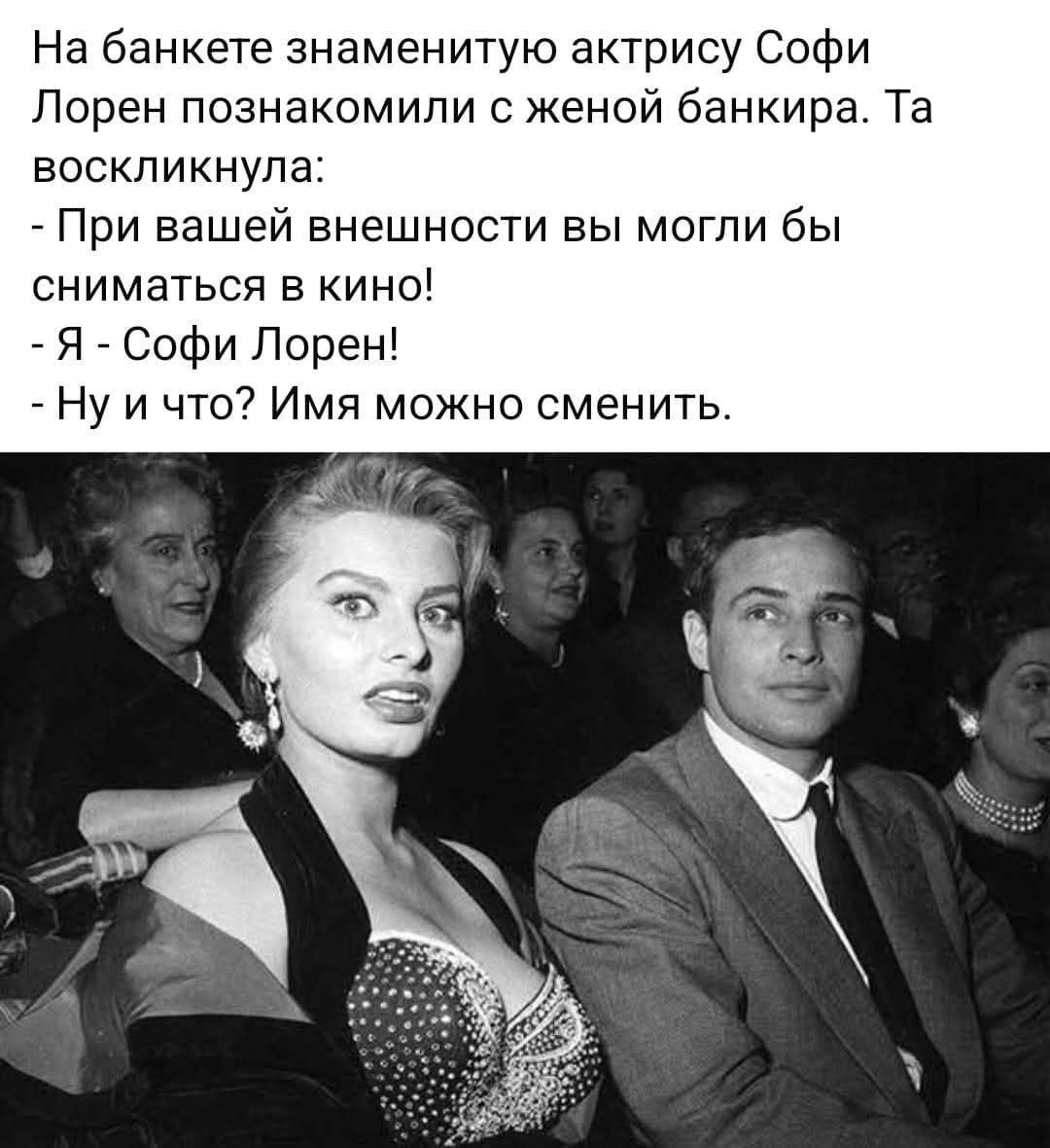 На банкете знаменитую актрису Софи Лорен познакомили с женой банкира. Та воскликнула: - При вашей внешности вы могли бы сниматься в кино! - Я - Софи Лорен! - Ну и что? Имя можно сменить.