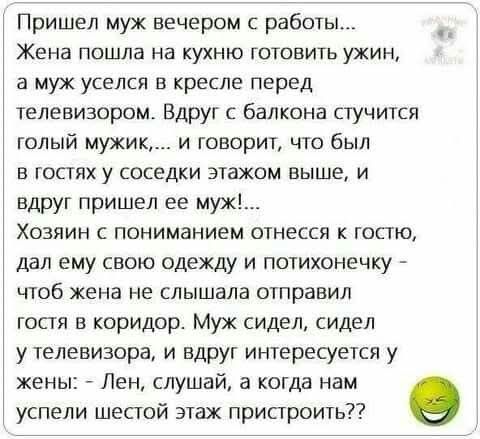 Пришел муж вечером с работы...
Жена пошла на кухню готовить ужин, а муж уселся в кресле перед телевизором. Вдруг с балкона стучится голый мужик,... и говорит, что был в гостях у соседки этажом выше, и вдруг пришел ее муж!...
Хозяин с пониманием отнесся к гостю, дал ему свою одежду и потихонечку - чтоб жена не слышала отправил гостя в коридор. Муж