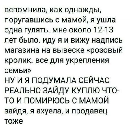 вспомнила, как однажды, поругавшись с мамой, я ушла одна гулять. мне около 12-13 лет было. иду я и вижу надпись магазина на вывеске «розовый кролик. все для укрепления семьи» НУ И Я ПОДУМАЛА СЕЙЧАС РЕАЛЬНО ЗАЙДУ КУПЛЮ ЧТО-ТО И ПОМИРЮСЬ С МАМОЙ зайдя, я ахуела, и продавец тоже