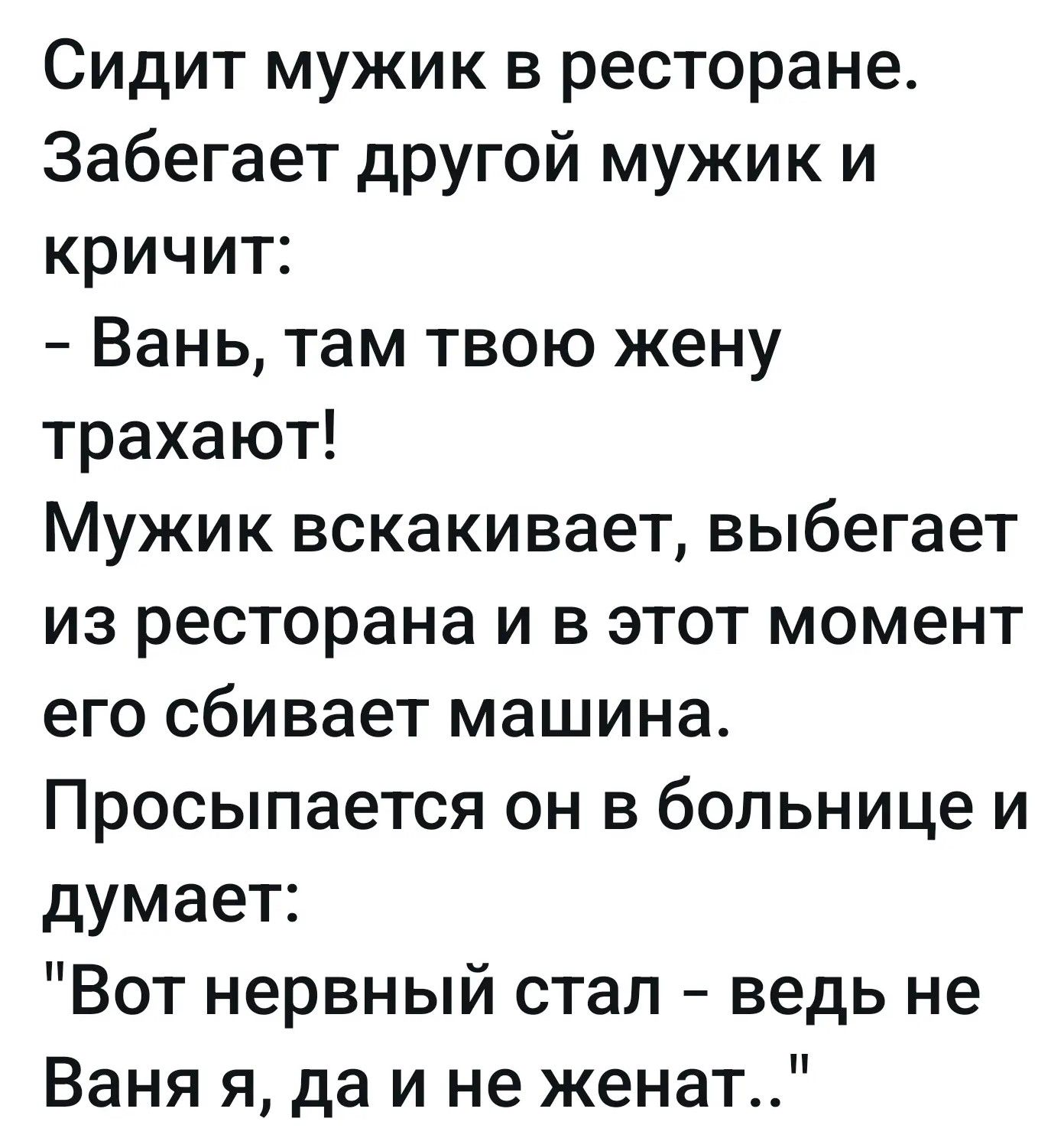 Сидит мужик в ресторане. Забегает другой мужик и кричит: - Вань, там твою жену трахают! Мужик вскакивает, выбегает из ресторана и в этот момент его сбивает машина. Просыпается он в больнице и думает: 