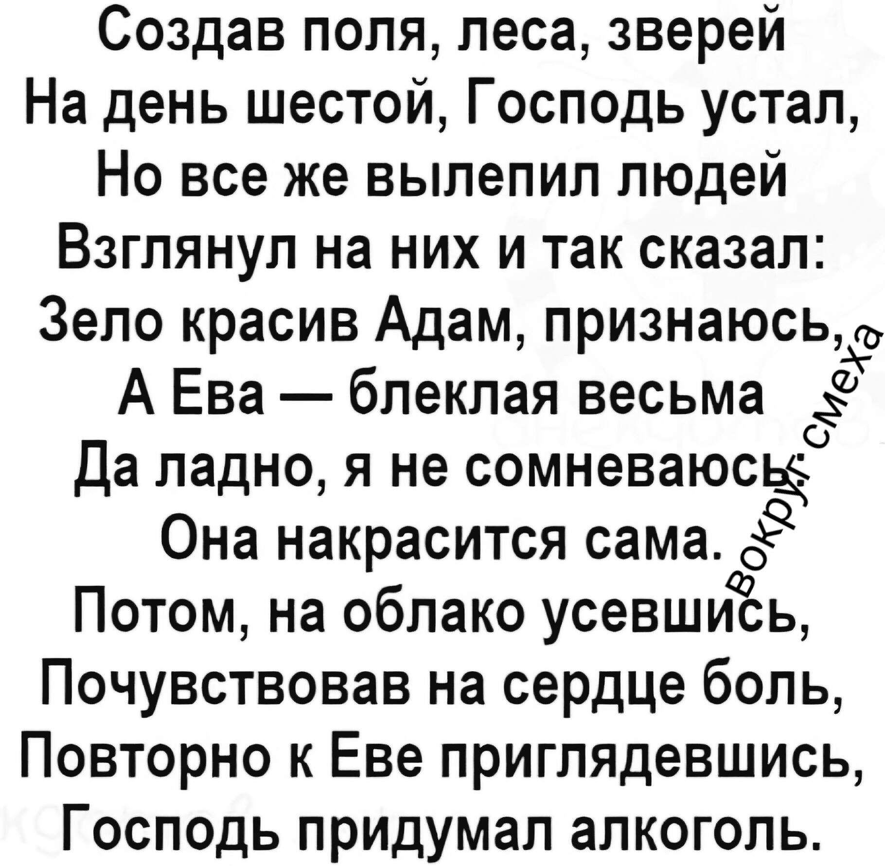 Создав поля, леса, зверей
На день шестой, Господь устал,
Но все же вылепил людей
Взглянул на них и так сказал:
Зело красив Адам, признаюсь,
А Ева — блёклая весьма
Да ладно, я не сомневаюсь,
Она накрасится сама.
Потом, на облако усевшись,
Почувствовав на сердце боль,
Повторно к Еве приглядевшись,
Господь придумал алкоголь.