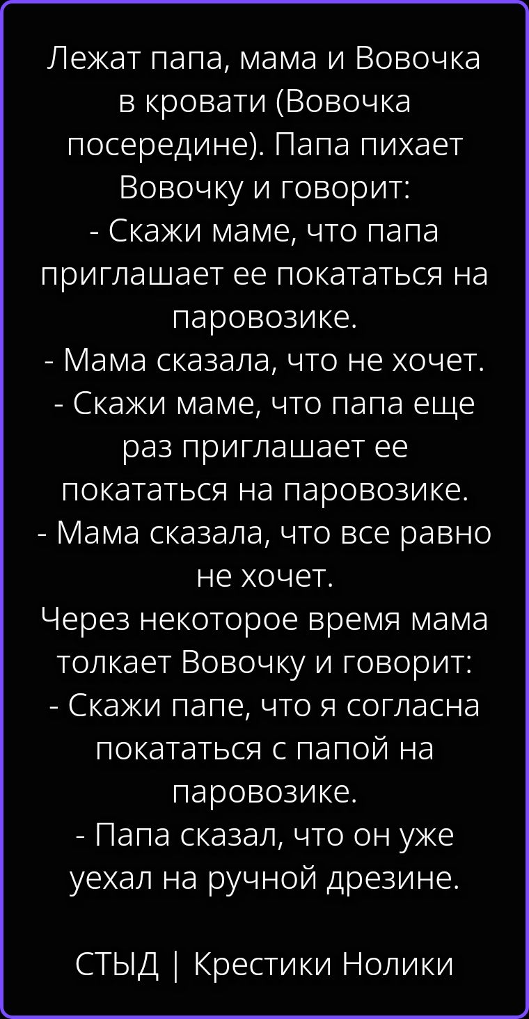 Лежат папа, мама и Вовочка в кровати (Вовочка посередине). Папа пихает Вовочку и говорит: - Скажи маме, что папа приглашает ее покататься на паровозике. - Мама сказала, что не хочет. - Скажи маме, что папа еще раз приглашает ее покататься на паровозике. - Мама сказала, что все равно не хочет. Через некоторое время мама толкает Вовочку и говорит: -