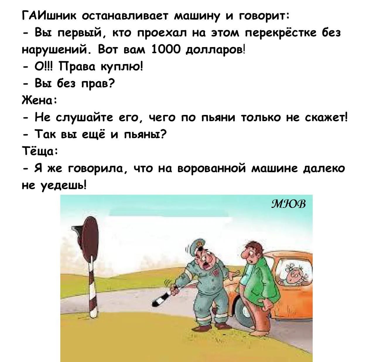 ГАИшник останавливает машину и говорит:
- Вы первый, кто проехал на этом перекрёстке без нарушений. Вот вам 1000 долларов!
- О!!! Права куплю!
- Вы без прав?
Жена:
- Не слушайте его, чего по пьяни только не скажет!
- Так вы ещё и пьяны?
Тёща:
- Я же говорила, что на ворованной машине далеко не уедешь!