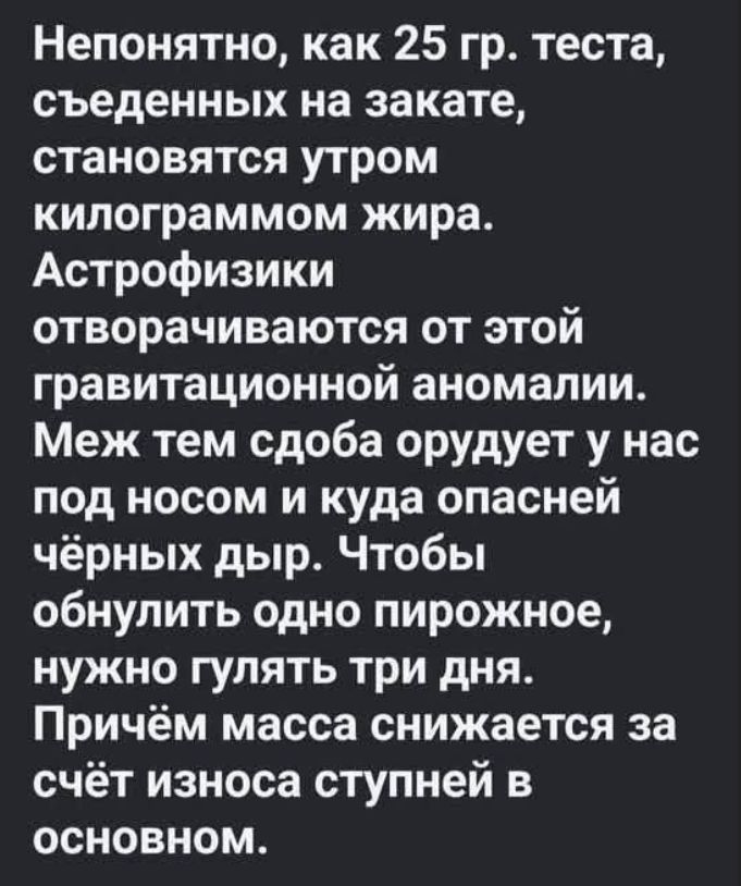 Непонятно, как 25 гр. теста, съеденных на закате, становятся утром килограммом жира. Астрофизики отворачиваются от этой гравитационной аномалии. Меж тем сдоба орудует у нас под носом и куда опасней чёрных дыр. Чтобы обнулить одно пирожное, нужно гулять три дня. Причём масса снижается за счёт износа ступней в основном.