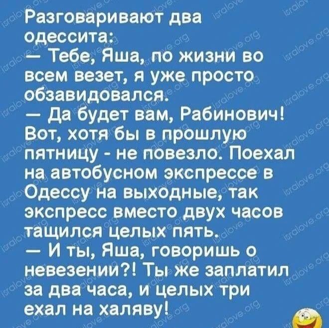 Разговаривают два одессита: — Тебе, Яша, по жизни во всем везет, я уже просто обзавидовался. — Да будет вам, Рабинович! Вот, хотя бы в прошлую пятницу - не повезло. Поехал на автобусном экспрессе в Одессу на выходные, так экспресс вместо двух часов тащился целых пять. — И ты, Яша, говоришь о невезении?! Ты же заплатил за два часа, и целых три ехал