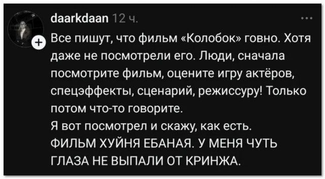 daarkdaan 12 ч.
Все пишут, что фильм «Колобок» говно. Хотя даже не посмотрели его. Люди, сначала посмотрите фильм, оцените игру актёров, спецэффекты, сценарий, режиссуру! Только потом что-то говорите.
Я вот посмотрел и скажу, как есть.
ФИЛЬМ ХУЙНЯ ЕБАНАЯ. У МЕНЯ ЧУТЬ ГЛАЗА НЕ ВЫПАЛИ ОТ КРИНЖА.
