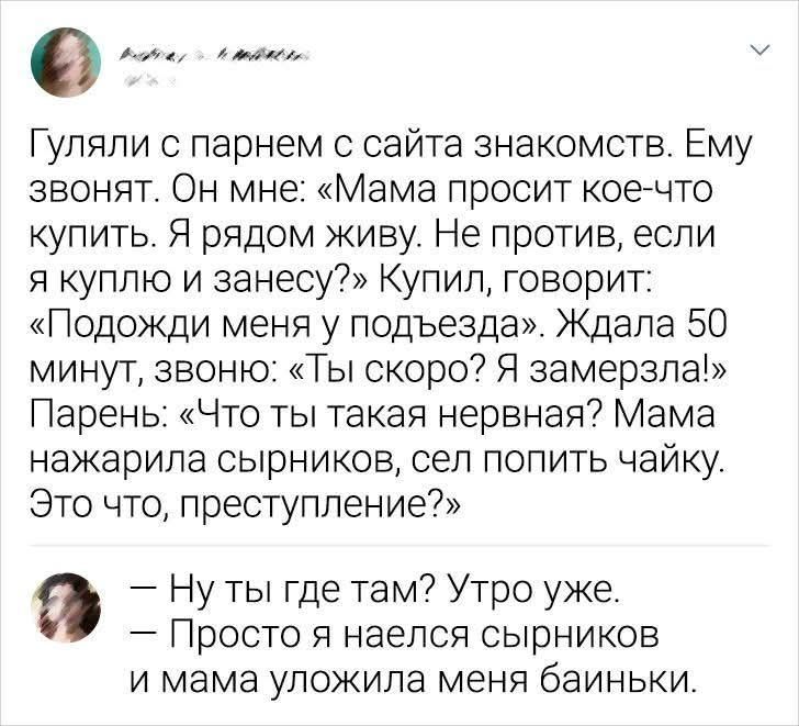 Гуляли с парнем с сайта знакомств. Ему звонят. Он мне: «Мама просит кое-что купить. Я рядом живу. Не против, если я куплю и занесу?» Купил, говорит: «Подожди меня у подъезда». Ждала 50 минут, звоню: «Ты скоро? Я замерзла!» Парень: «Что ты такая нервная? Мама нажарила сырников, сел попить чайку. Это что, преступление?» — Ну ты где там? Утро уже. —