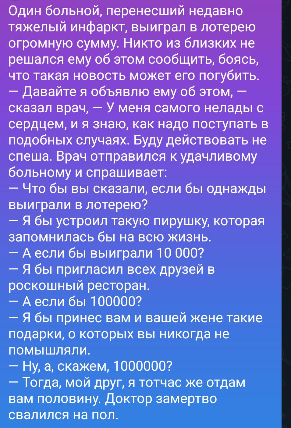 Один больной, перенесший недавно тяжелый инфаркт, выиграл в лотерею огромную сумму. Никто из близких не решался ему об этом сообщить, боясь, что такая новость может его погубить. — Давайте я объявлю ему об этом, — сказал врач, — У меня самого нелады с сердцем, и я знаю, как надо поступать в подобных случаях. Буду действовать не спеша. Врач