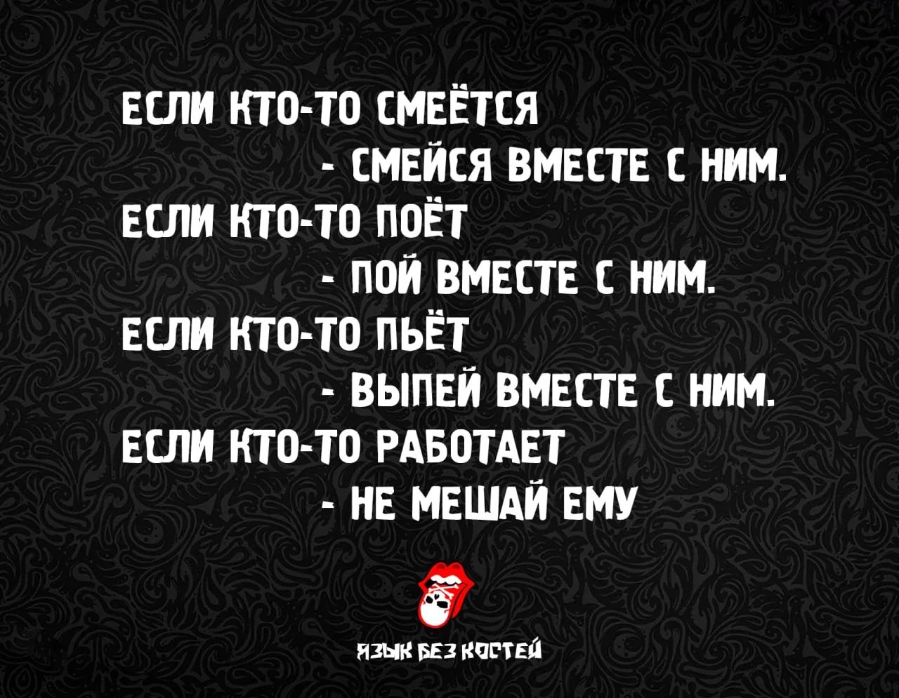 ЕСЛИ КТО-ТО СМЕЁТСЯ - СМЕЙСЯ ВМЕСТЕ С НИМ. ЕСЛИ КТО-ТО ПОЁТ - ПОЙ ВМЕСТЕ С НИМ. ЕСЛИ КТО-ТО ПЬЁТ - ВЫПЕЙ ВМЕСТЕ С НИМ. ЕСЛИ КТО-ТО РАБОТАЕТ - НЕ МЕШАЙ ЕМУ