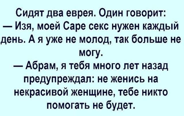 Сидят два еврея. Один говорит: — Изя, моей Саре секс нужен каждый день. А я уже не молод, так больше не могу. — Абрам, я тебя много лет назад предупреждал: не женись на некрасивой женщине, тебе никто помогать не будет.