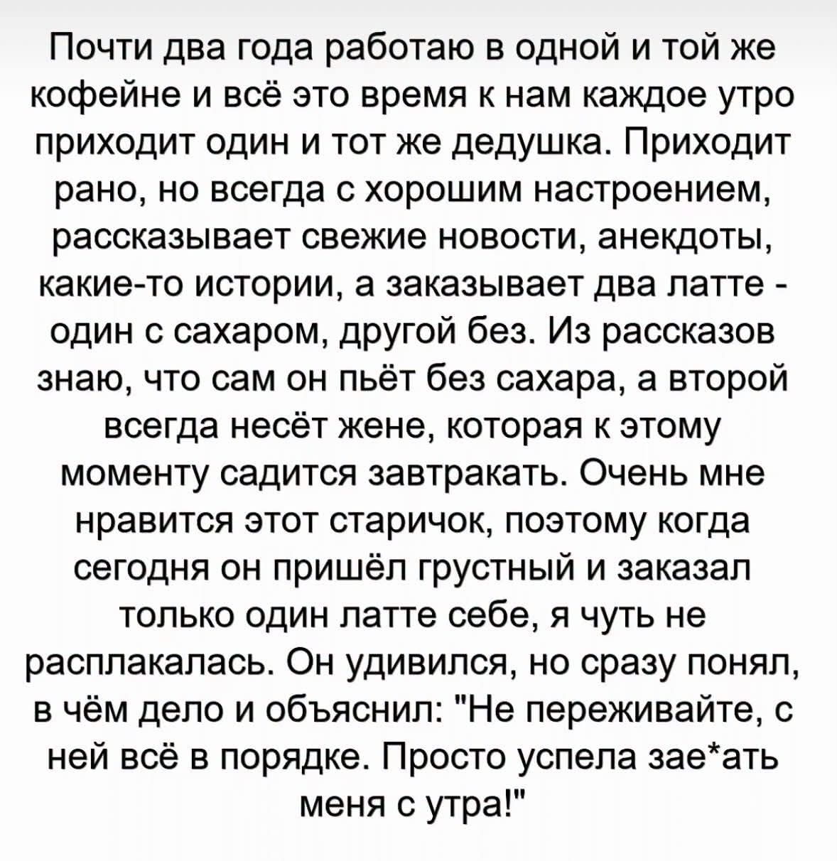 Почти два года работаю в одной и той же кофейне и всё это время к нам каждое утро приходит один и тот же дедушка. Приходит рано, но всегда с хорошим настроением, рассказывает свежие новости, анекдоты, какие-то истории, а заказывает два латте - один с сахаром, другой без. Из рассказов знаю, что сам он пьёт без сахара, а второй всегда несёт жене,
