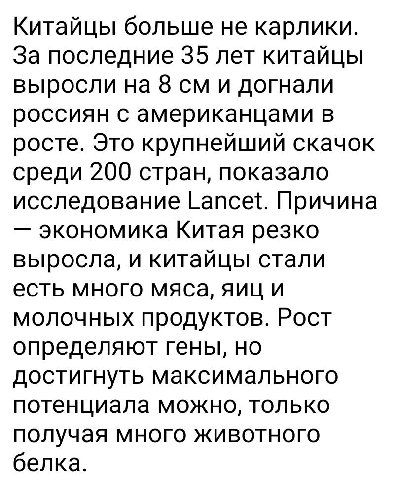 Китайцы больше не карлики. За последние 35 лет китайцы выросли на 8 см и догнали россиян с американцами в росте. Это крупнейший скачок среди 200 стран, показало исследование Lancet. Причина — экономика Китая резко выросла, и китайцы стали есть много мяса, яиц и молочных продуктов. Рост определяют гены, но достигнуть максимального потенциала можно,