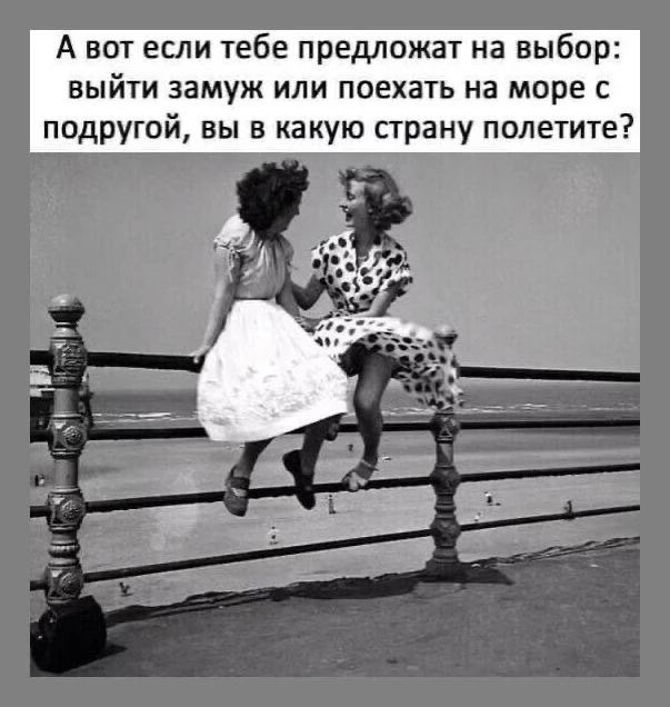 А вот если тебе предложат на выбор: выйти замуж или поехать на море с подругой, вы в какую страну полетите?