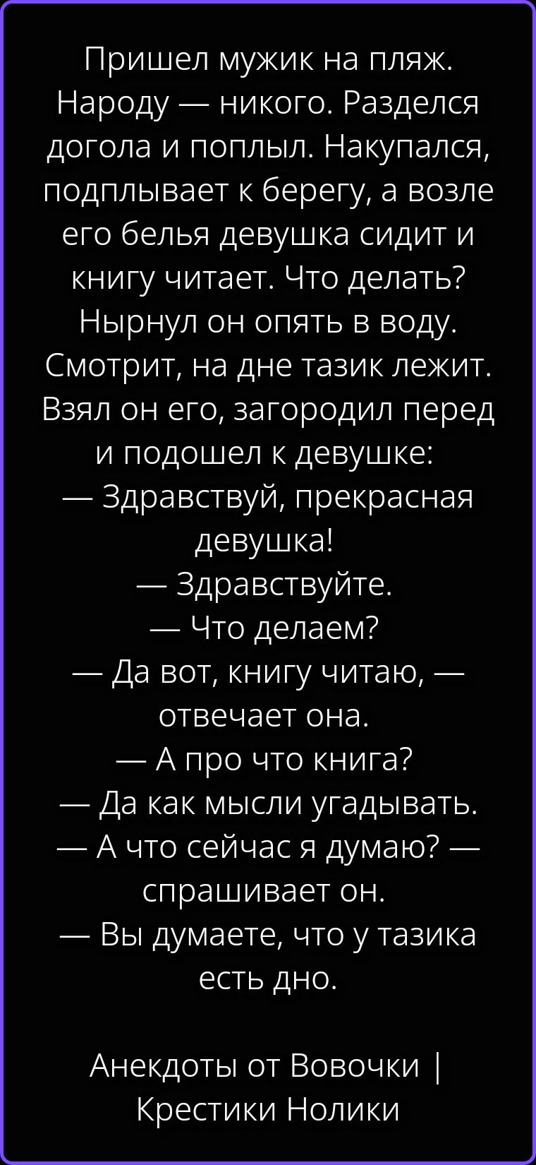 Пришел мужик на пляж. Народу — никого. Разделся догола и поплыл. Накупался, подплывает к берегу, а возле его белья девушка сидит и книгу читает. Что делать? Нырнул он опять в воду. Смотрит, на дне тазик лежит. Взял он его, загородил перед и подошел к девушке: — Здравствуй, прекрасная девушка! — Здравствуйте. — Что делаем? — Да вот, книгу читаю, —