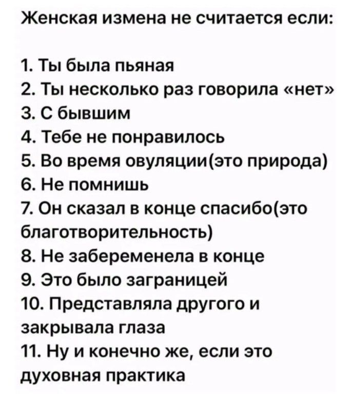 Женская измена не считается если:
1. Ты была пьяная
2. Ты несколько раз говорила «нет»
3. С бывшим
4. Тебе не понравилось
5. Во время овуляции (это природа)
6. Не помнишь
7. Он сказал в конце спасибо (это благотворительность)
8. Не забеременела в конце
9. Это было за границей
10. Представляла другого и закрывала глаза
11. Ну и конечно же, если это